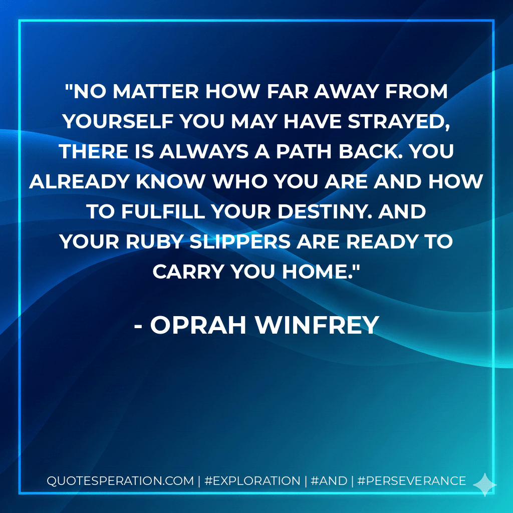 No matter how far away from yourself you may have strayed, there is always a path back. You already know who you are and how to fulfill your destiny. And your ruby slippers are ready to carry you home. - Oprah Winfrey