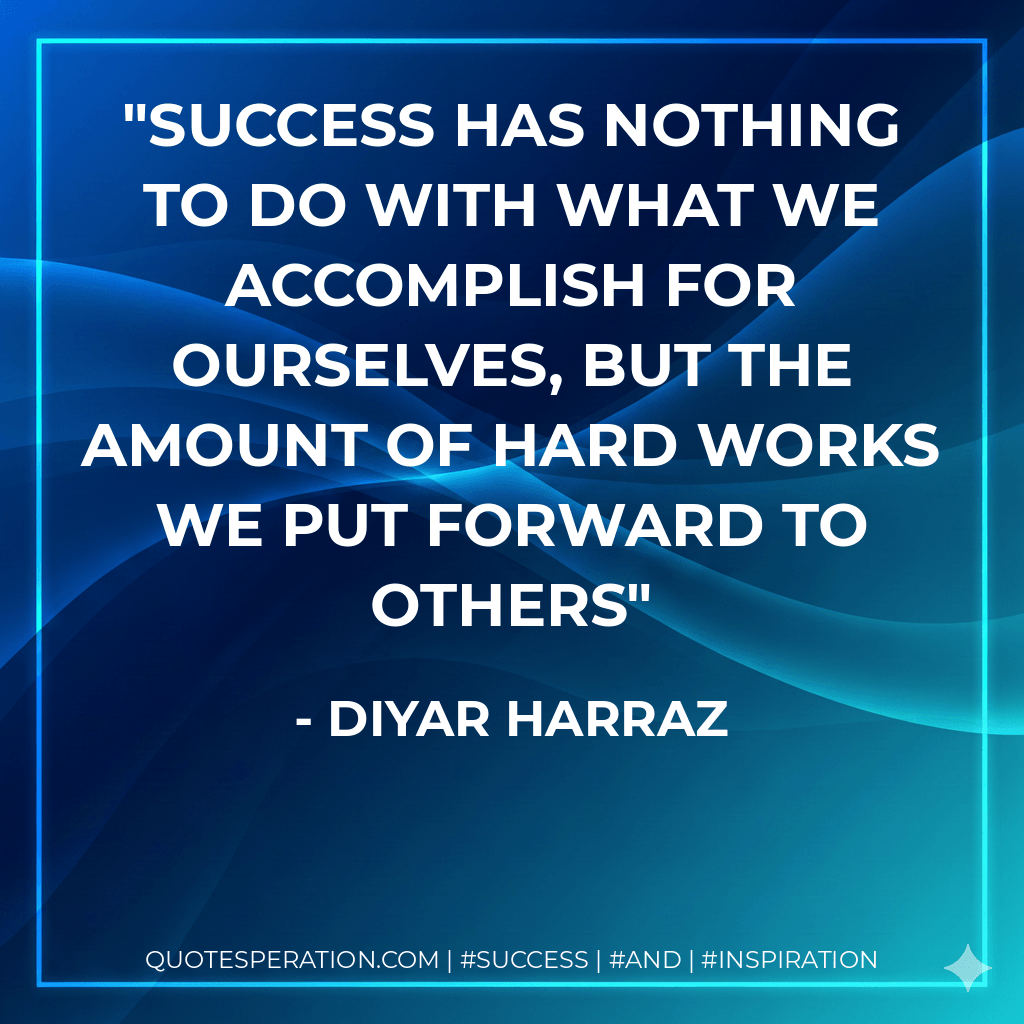 Success has nothing to do with what we accomplish for ourselves, but the amount of hard works we put forward to others