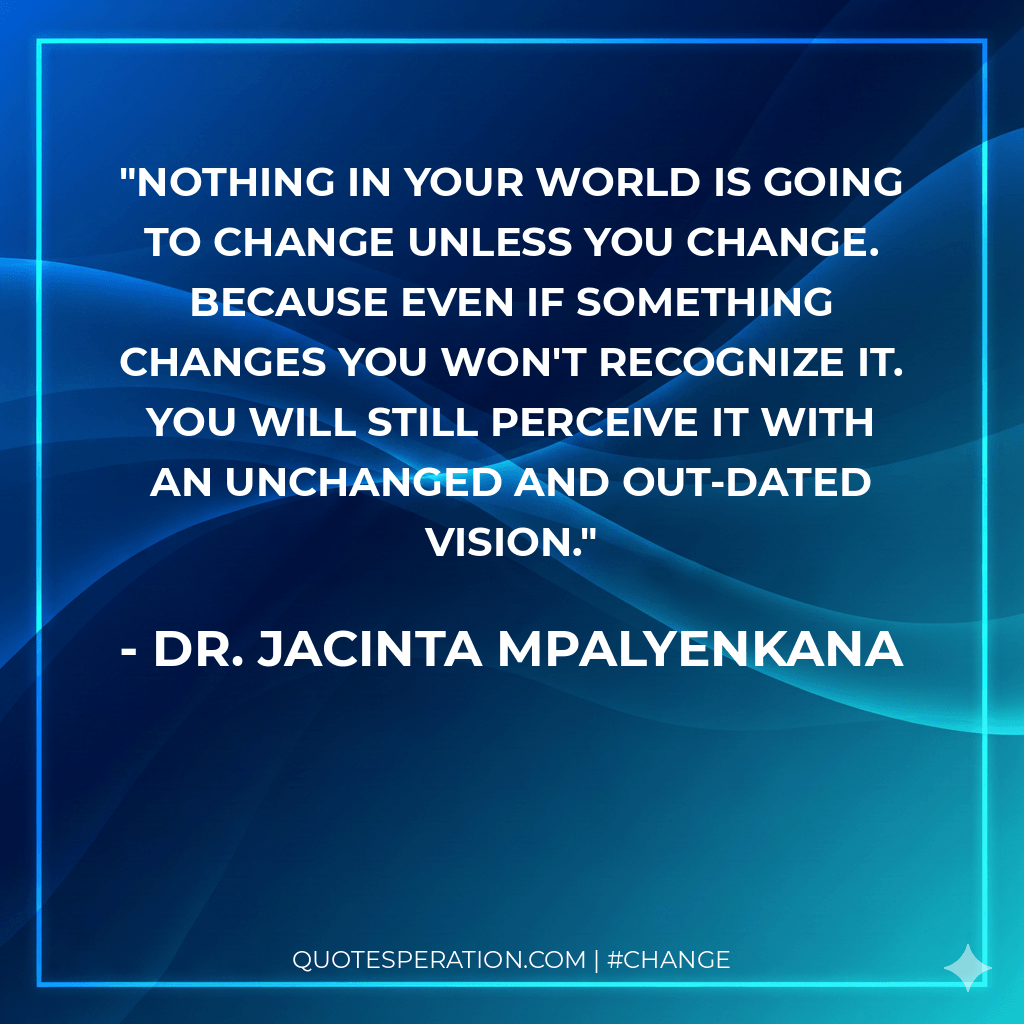 Nothing in your world is going to change unless you change. Because even if something changes you won't recognize it. You will still perceive it with an unchanged and out-dated vision.