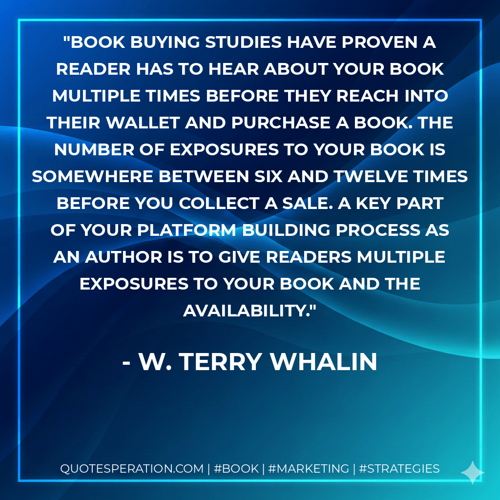 Book buying studies have proven a reader has to hear about your book multiple times before they reach into their wallet and purchase a book. The number of exposures to your book is somewhere between six and twelve times before you collect a sale. A key part of your platform building process as an author is to give readers multiple exposures to your book and the availability. - W. Terry Whalin