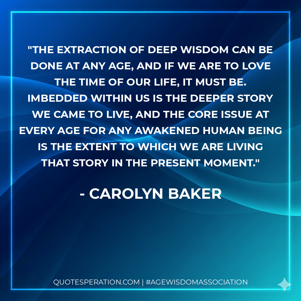 The extraction of deep wisdom can be done at any age, and if we are to love the time of our life, it must be. Imbedded within us is the deeper story we came to live, and the core issue at every age for any awakened human being is the extent to which we are living that story in the present moment. - Carolyn Baker