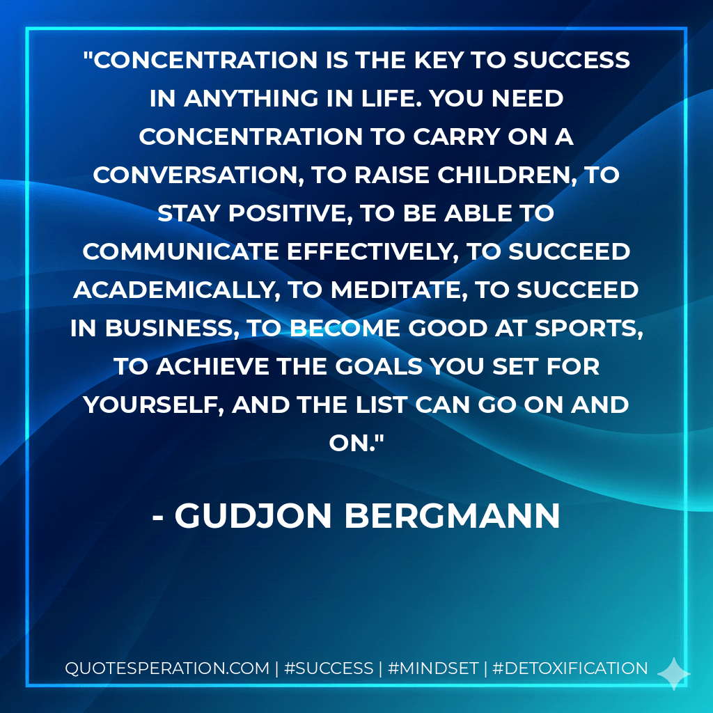Concentration is the key to success in anything in life. You need concentration to carry on a conversation, to raise children, to stay positive, to be able to communicate effectively, to succeed academically, to meditate, to succeed in business, to become good at sports, to achieve the goals you set for yourself, and the list can go on and on. - Gudjon Bergmann
