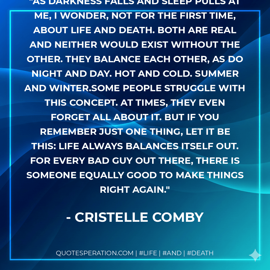 As darkness falls and sleep pulls at me, I wonder, not for the first time, about life and death. Both are real and neither would exist without the other. They balance each other, as do night and day. Hot and cold. Summer and winter.Some people struggle with this concept. At times, they even forget all about it. But if you remember just one thing, let it be this: life always balances itself out. For every bad guy out there, there is someone equally good to make things right again. - Cristelle Comby
