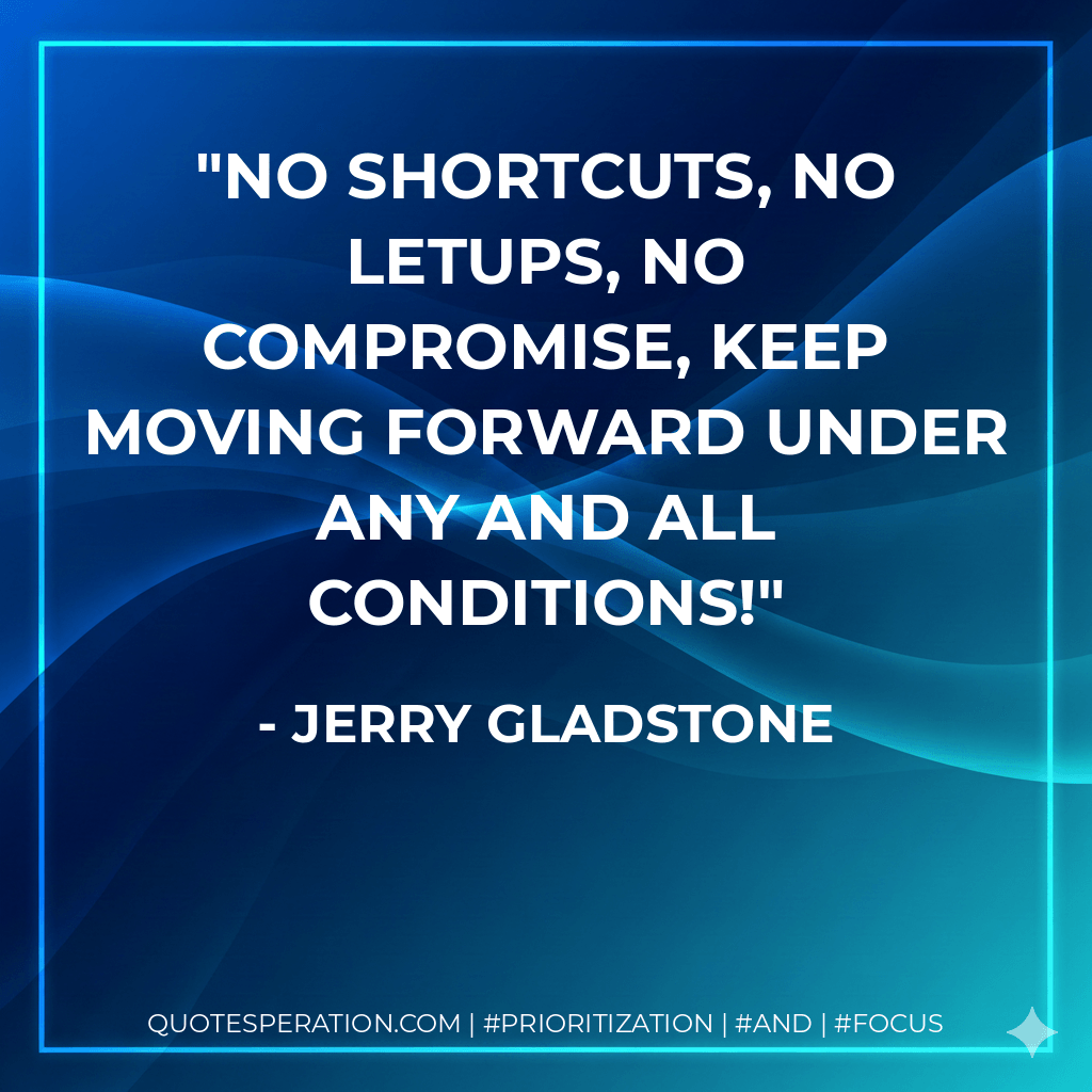 No shortcuts, no letups, no compromise, keep moving forward under any and all conditions! - Jerry Gladstone
