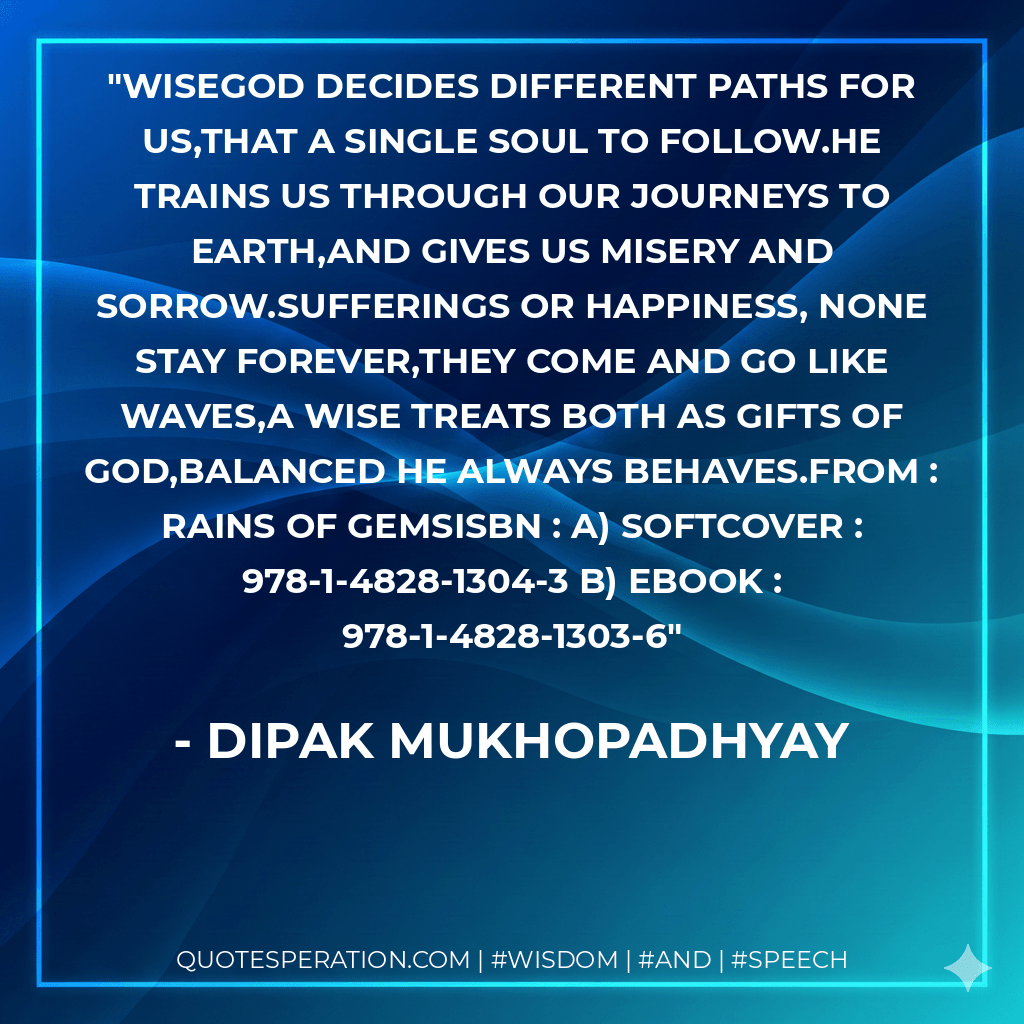 WISEGod decides different paths for us,That a single soul to follow.He trains us through our journeys to earth,And gives us misery and sorrow.Sufferings or happiness, none stay forever,They come and go like waves,A wise treats both as gifts of God,Balanced he always behaves.From : RAINS OF GEMSISBN : a) Softcover : 978-1-4828-1304-3 b) Ebook : 978-1-4828-1303-6 - Dipak Mukhopadhyay