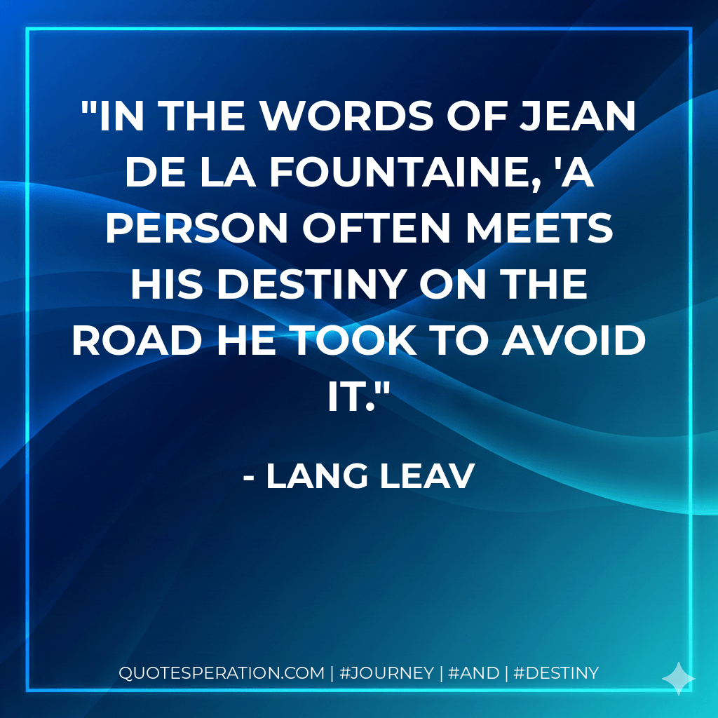 In the words of Jean de La Fountaine, 'A person often meets his destiny on the road he took to avoid it. - Lang Leav