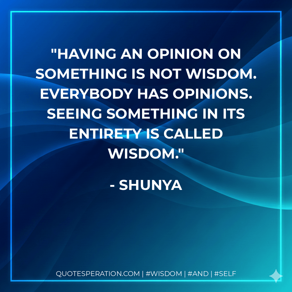 Having an opinion on something is not wisdom. Everybody has opinions. Seeing something in its entirety is called wisdom. - Shunya