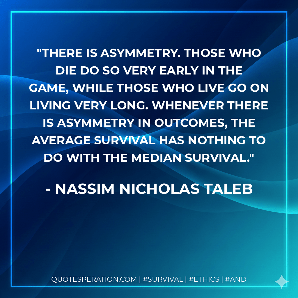 There is asymmetry. Those who die do so very early in the game, while those who live go on living very long. Whenever there is asymmetry in outcomes, the average survival has nothing to do with the median survival. - Nassim Nicholas Taleb