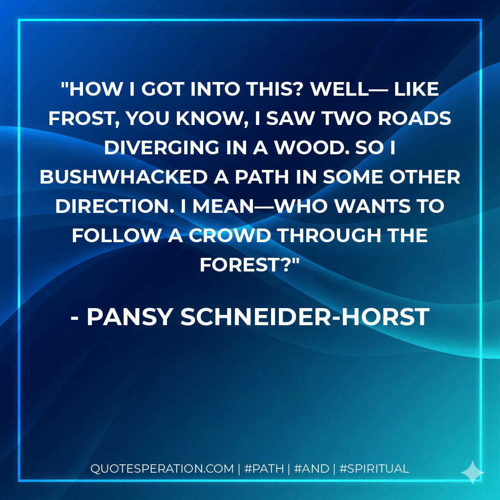 How I got into this? Well― Like Frost, you know, I saw two roads diverging in a wood. So I bushwhacked a path in some other direction. I mean―who wants to follow a crowd through the forest? - Pansy Schneider-Horst