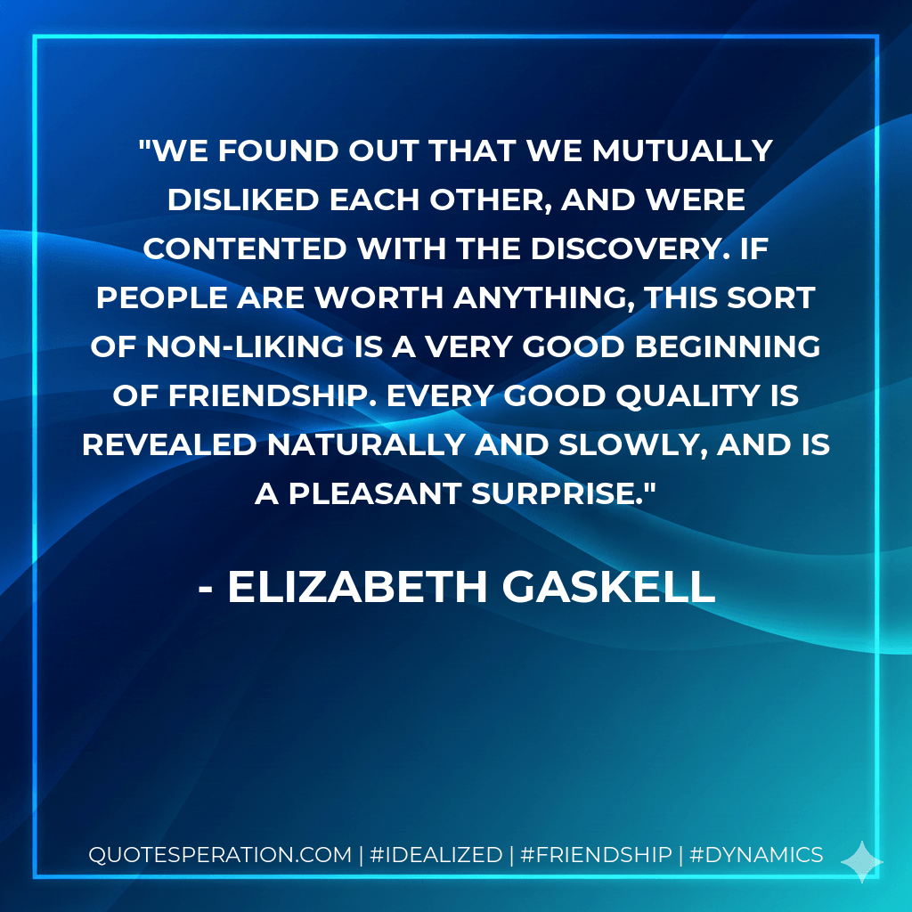 We found out that we mutually disliked each other, and were contented with the discovery. If people are worth anything, this sort of non-liking is a very good beginning of friendship. Every good quality is revealed naturally and slowly, and is a pleasant surprise. - Elizabeth Gaskell