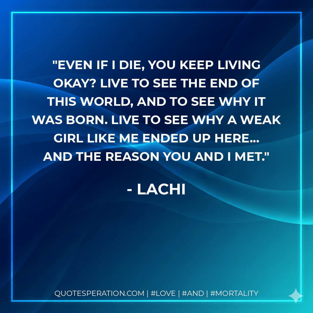 Even if I die, you keep living okay? Live to see the end of this world, and to see why it was born. Live to see why a weak girl like me ended up here... And the reason you and I met. - Lachi