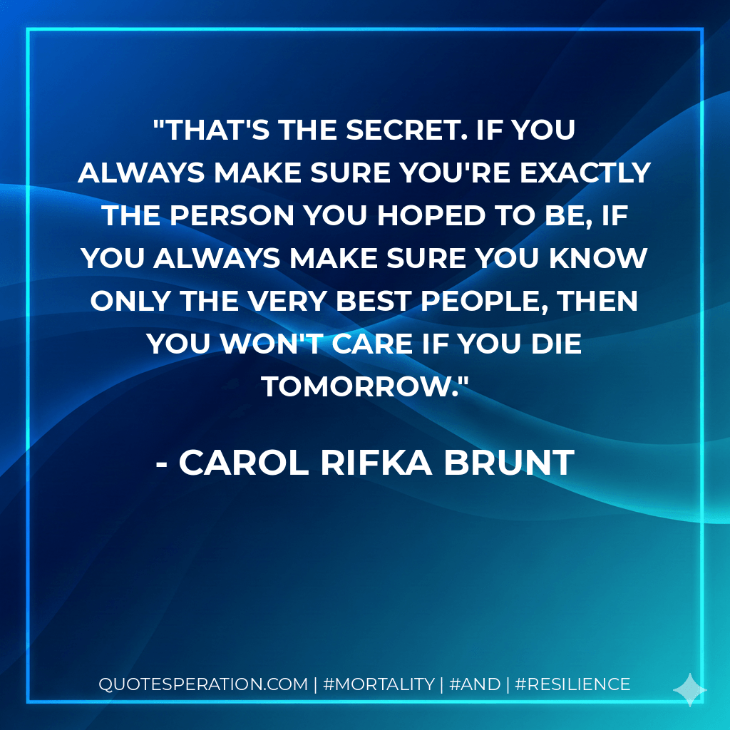 That's the secret. If you always make sure you're exactly the person you hoped to be, if you always make sure you know only the very best people, then you won't care if you die tomorrow. - Carol Rifka Brunt