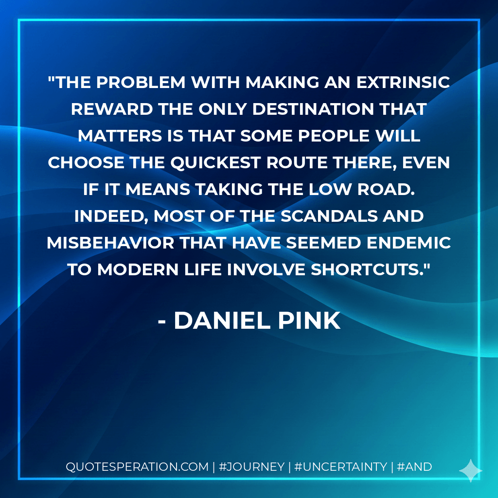 The problem with making an extrinsic reward the only destination that matters is that some people will choose the quickest route there, even if it means taking the low road. Indeed, most of the scandals and misbehavior that have seemed endemic to modern life involve shortcuts. - daniel pink