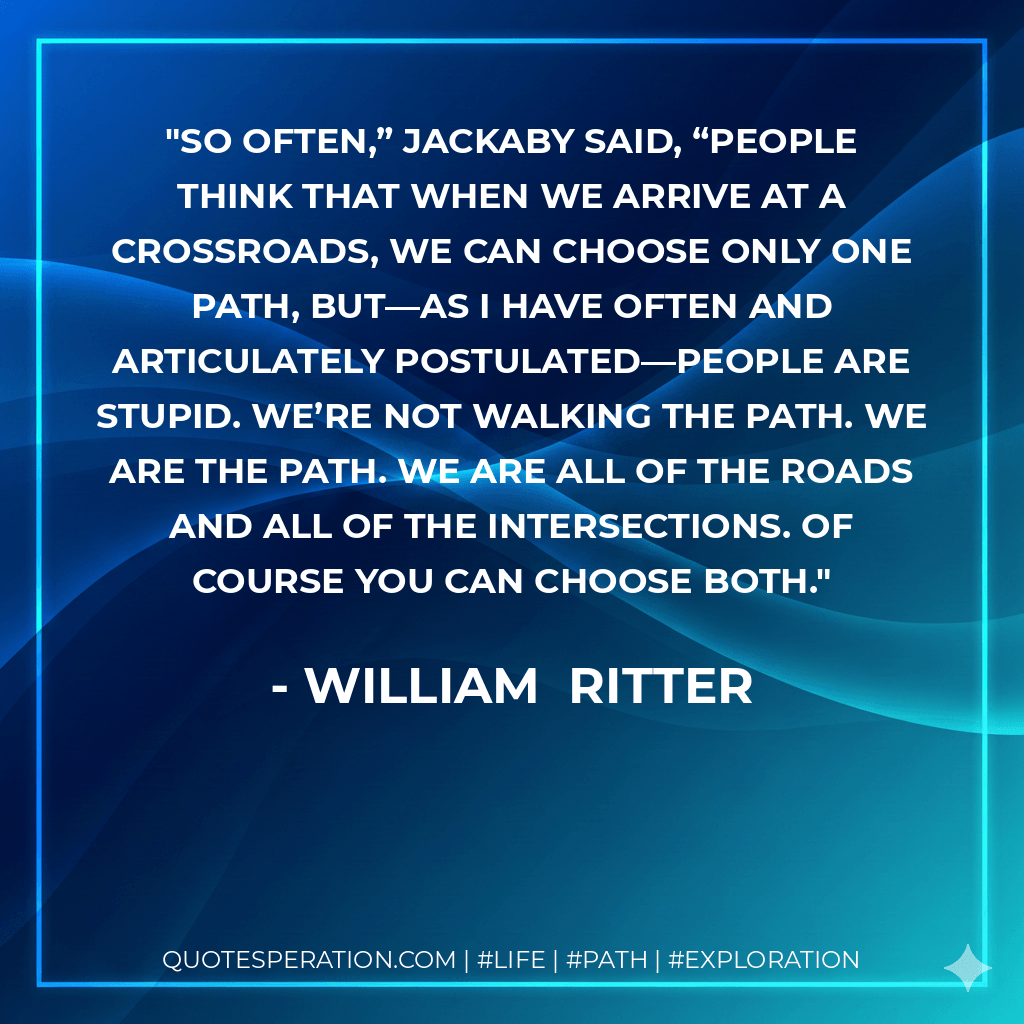 So often,” Jackaby said, “people think that when we arrive at a crossroads, we can choose only one path, but—as I have often and articulately postulated—people are stupid. We’re not walking the path. We are the path. We are all of the roads and all of the intersections. Of course you can choose both. - William  Ritter
