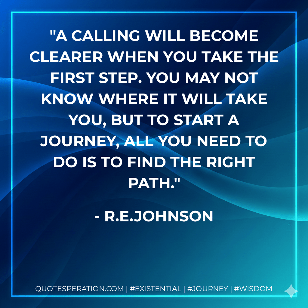 A calling will become clearer when you take the first step. You may not know where it will take you, but to start a journey, all you need to do is to find the right path. - R.E.Johnson