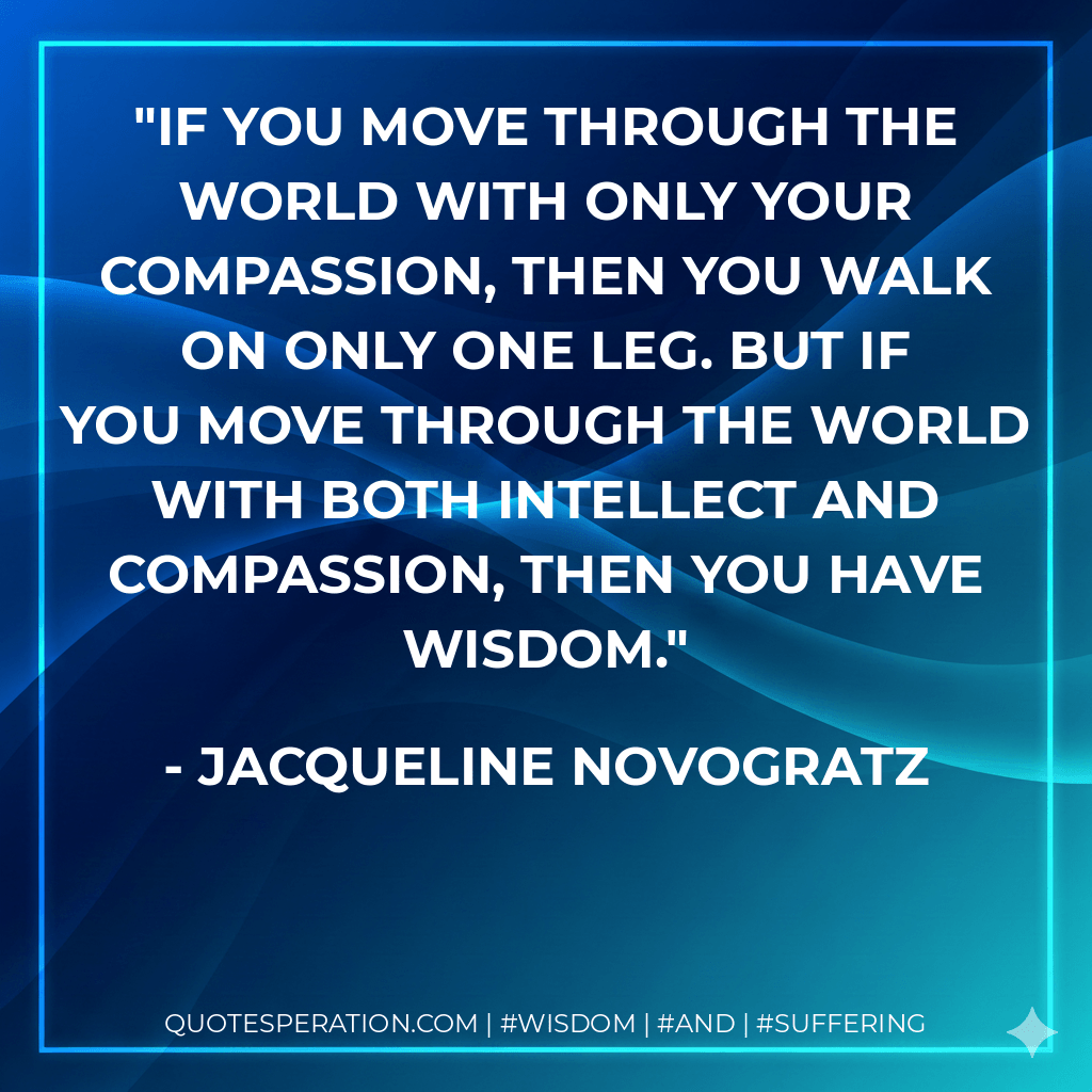 If you move through the world with only your compassion, then you walk on only one leg. But if you move through the world with both intellect and compassion, then you have wisdom. - Jacqueline Novogratz