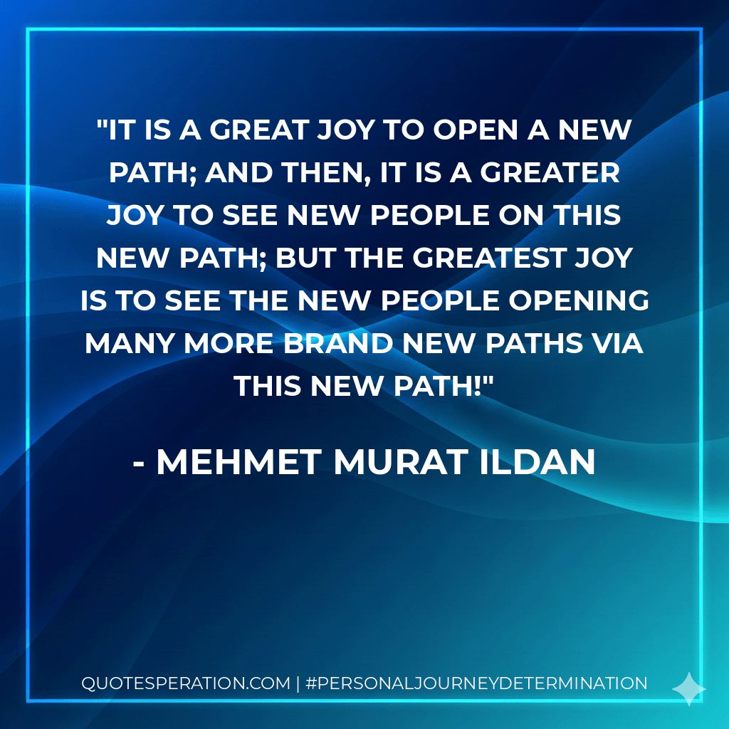 It is a great joy to open a new path; and then, it is a greater joy to see new people on this new path; but the greatest joy is to see the new people opening many more brand new paths via this new path! - Mehmet Murat ildan