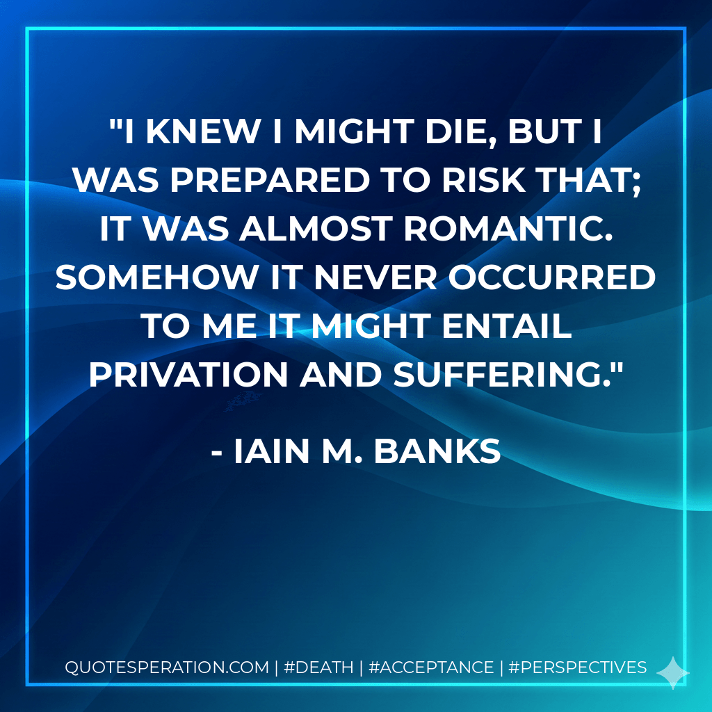 I knew I might die, but I was prepared to risk that; it was almost romantic. Somehow it never occurred to me it might entail privation and suffering. - Iain M. Banks