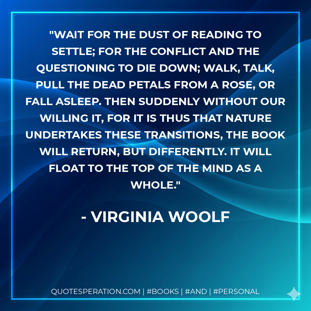 Wait for the dust of reading to settle; for the conflict and the questioning to die down; walk, talk, pull the dead petals from a rose, or fall asleep. Then suddenly without our willing it, for it is thus that Nature undertakes these transitions, the book will return, but differently. It will float to the top of the mind as a whole. - Virginia Woolf