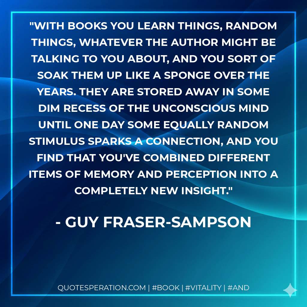 With books you learn things, random things, whatever the author might be talking to you about, and you sort of soak them up like a sponge over the years. They are stored away in some dim recess of the unconscious mind until one day some equally random stimulus sparks a connection, and you find that you've combined different items of memory and perception into a completely new insight. - Guy Fraser-Sampson