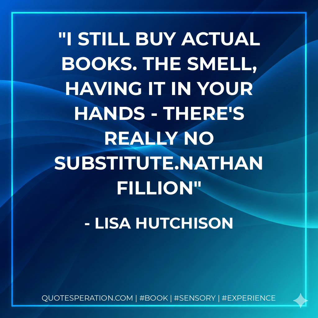 I still buy actual books. The smell, having it in your hands - there's really no substitute.Nathan Fillion - Lisa Hutchison