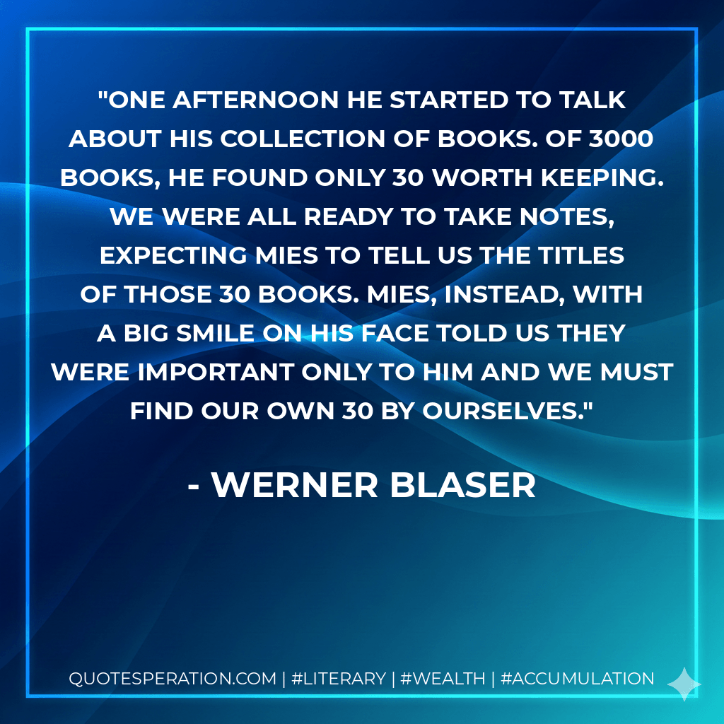 One afternoon he started to talk about his collection of books. Of 3000 books, he found only 30 worth keeping. We were all ready to take notes, expecting Mies to tell us the titles of those 30 books. Mies, instead, with a big smile on his face told us they were important only to him and we must find our own 30 by ourselves. - Werner Blaser