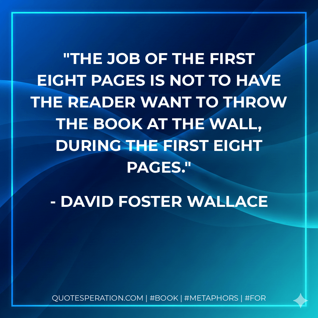 The job of the first eight pages is not to have the reader want to throw the book at the wall, during the first eight pages. - David Foster Wallace