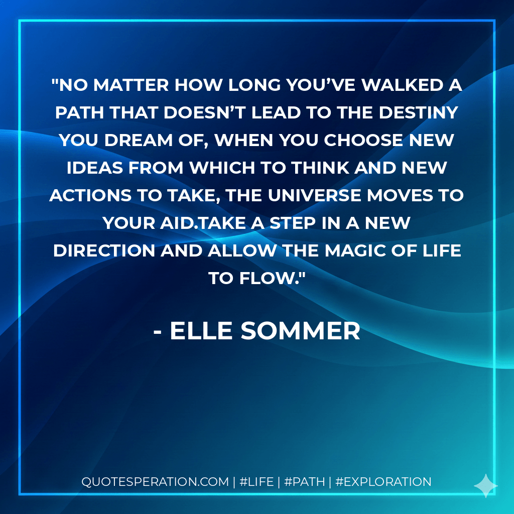 No matter how long you’ve walked a path that doesn’t lead to the destiny you dream of, when you choose new ideas from which to think and new actions to take, the universe moves to your aid.Take a step in a new direction and allow the magic of life to flow. - Elle Sommer