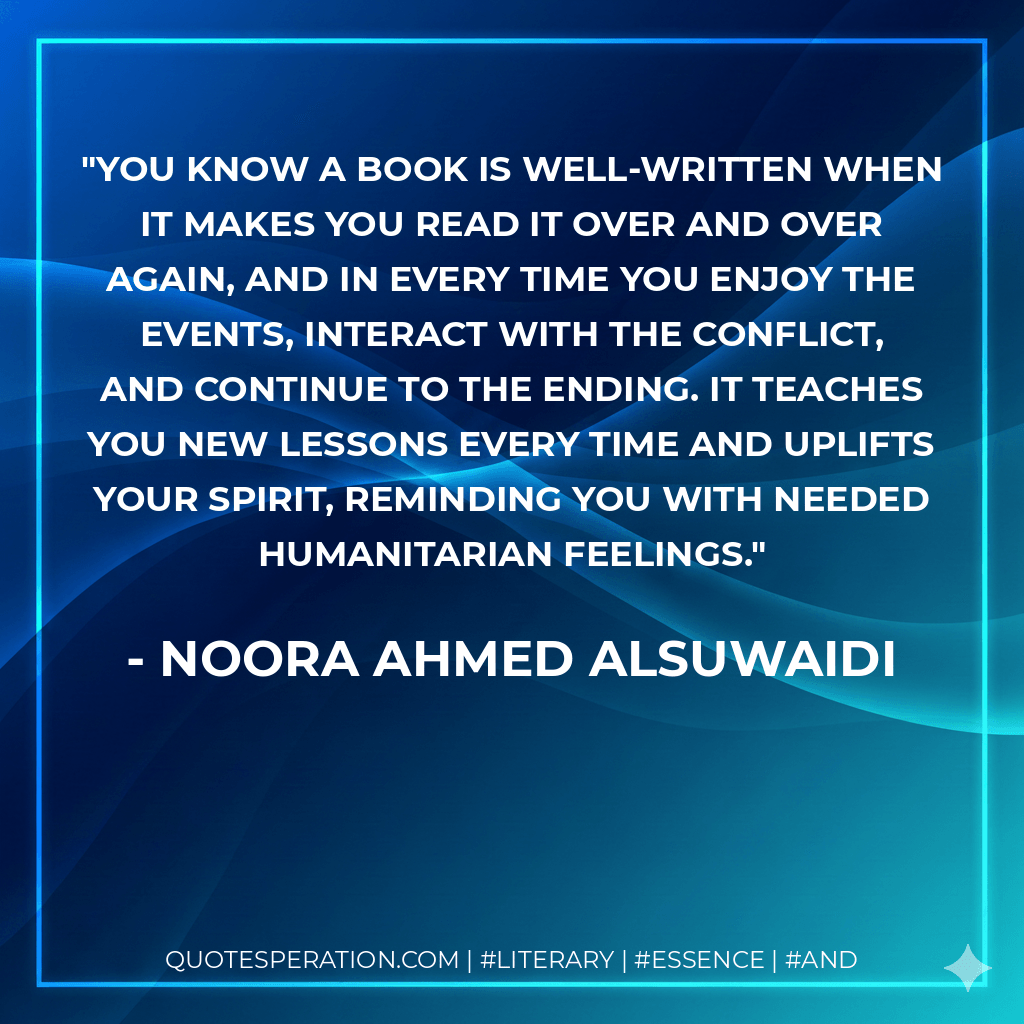 You know a book is well-written when it makes you read it over and over again, and in every time you enjoy the events, interact with the conflict, and continue to the ending. It teaches you new lessons every time and uplifts your spirit, reminding you with needed humanitarian feelings. - Noora Ahmed Alsuwaidi