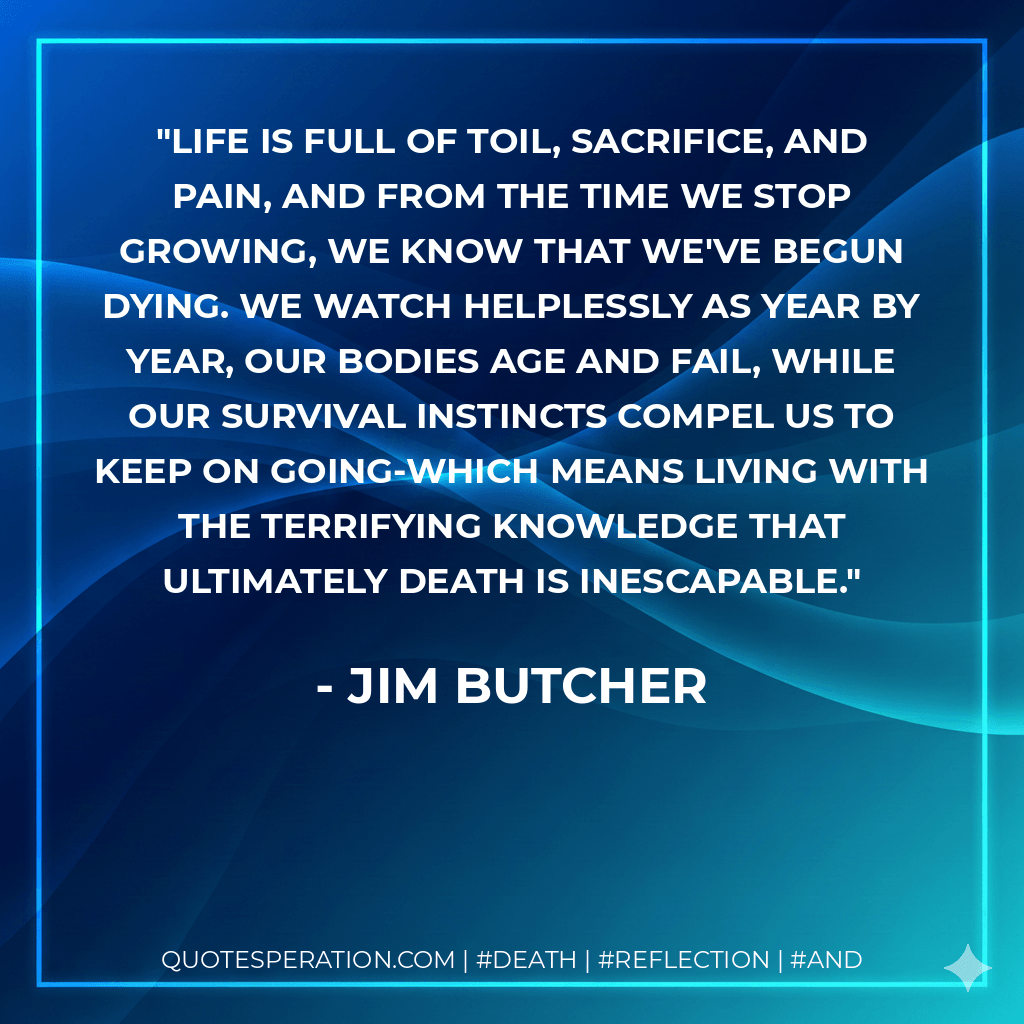 Life is full of toil, sacrifice, and pain, and from the time we stop growing, we know that we've begun dying. We watch helplessly as year by year, our bodies age and fail, while our survival instincts compel us to keep on going-which means living with the terrifying knowledge that ultimately death is inescapable. - Jim Butcher