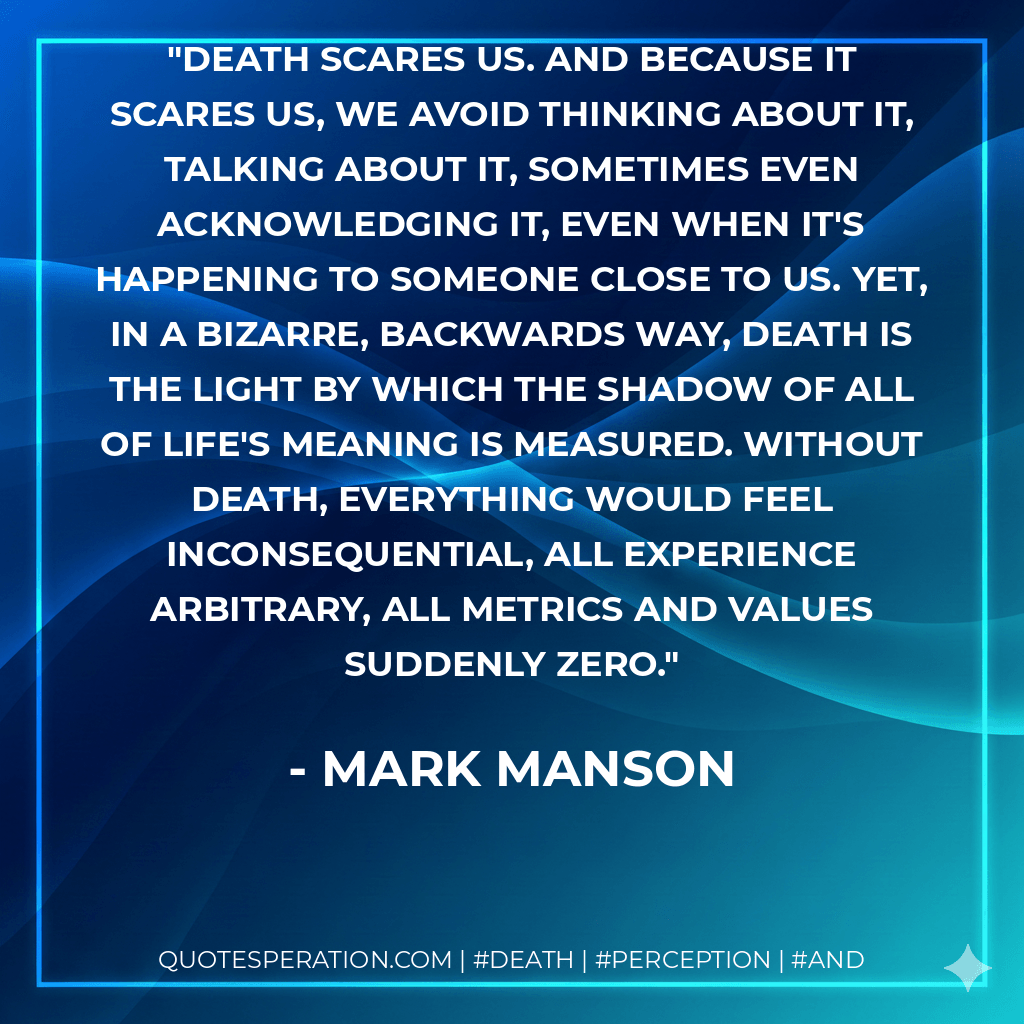 Death scares us. And because it scares us, we avoid thinking about it, talking about it, sometimes even acknowledging it, even when it's happening to someone close to us. Yet, in a bizarre, backwards way, death is the light by which the shadow of all of life's meaning is measured. Without death, everything would feel inconsequential, all experience arbitrary, all metrics and values suddenly zero. - Mark Manson