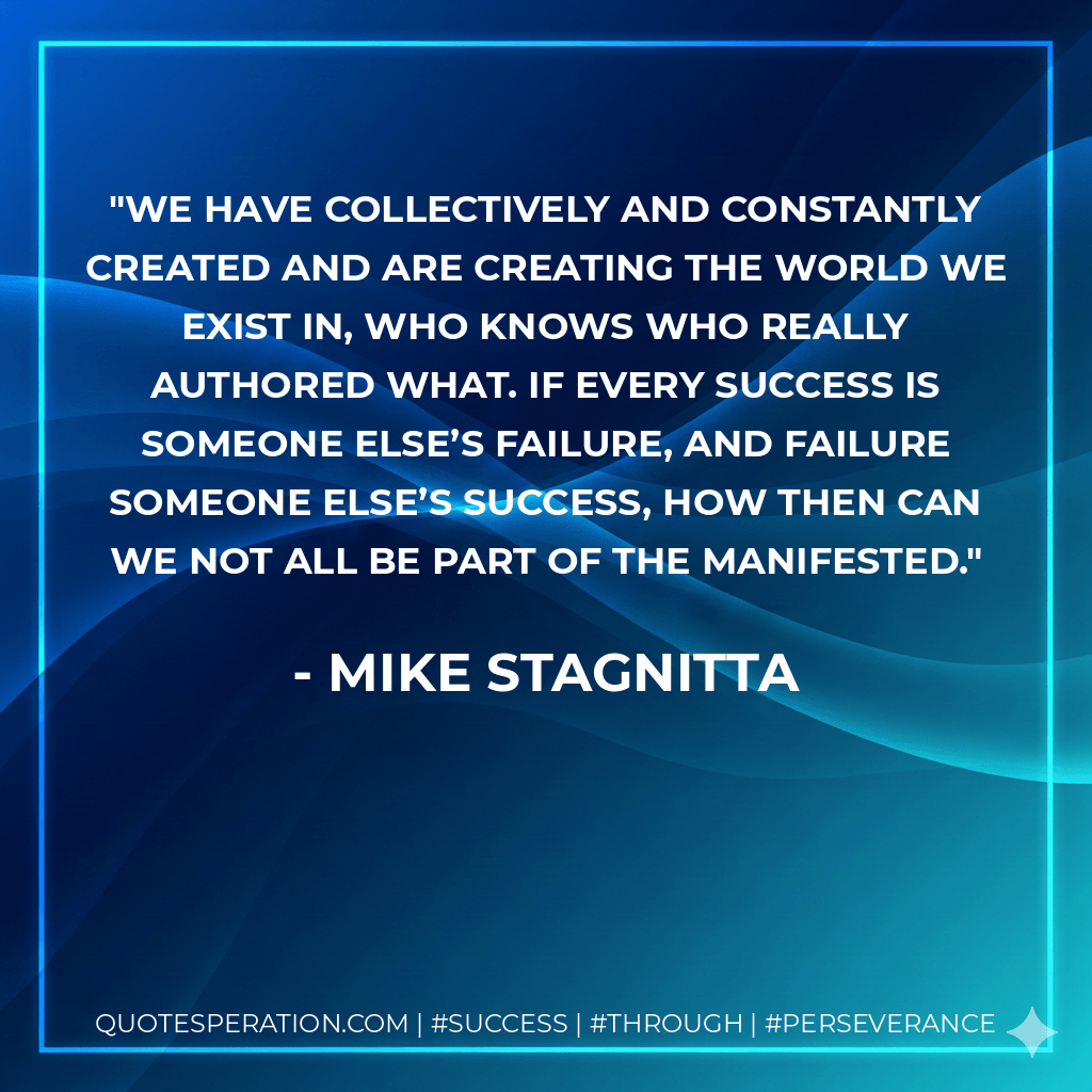 We have collectively and constantly created and are creating the world we exist in, who knows who really authored what. If every success is someone else’s failure, and failure someone else’s success, how then can we not all be part of the manifested. - Mike Stagnitta