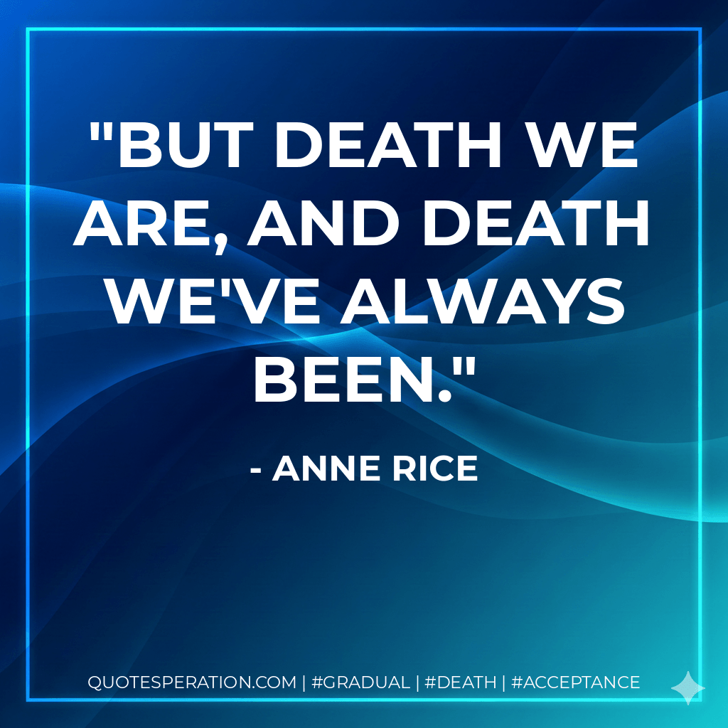 But death we are, and death we've always been. - Anne Rice