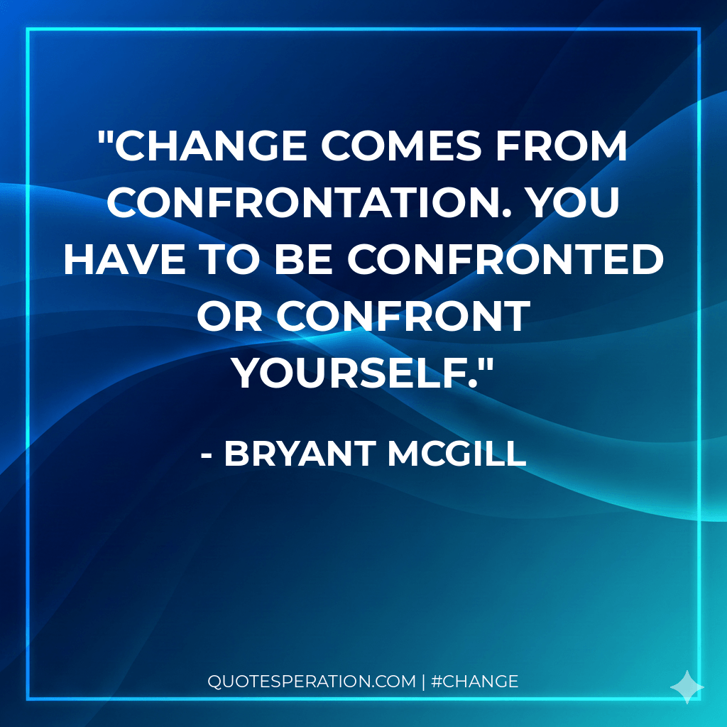 Change comes from confrontation. You have to be confronted or confront yourself.