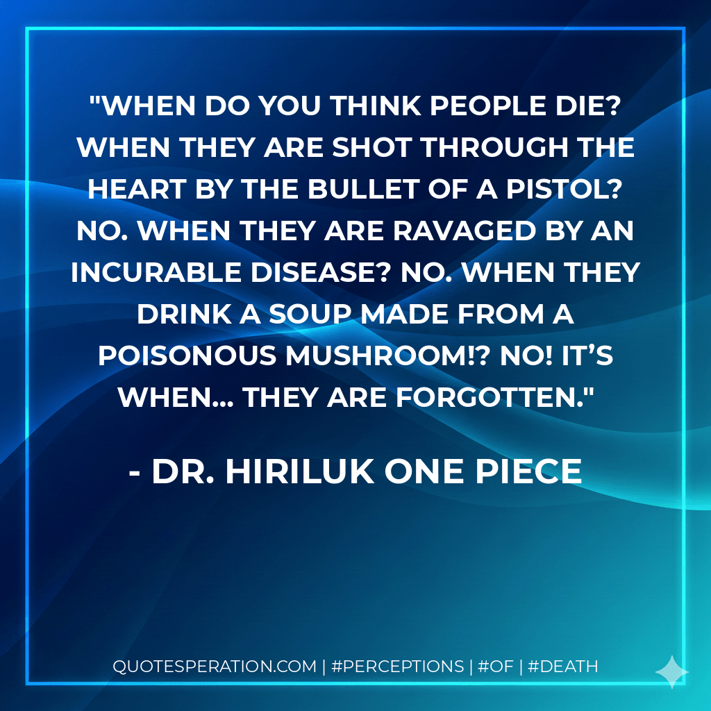 When do you think people die? When they are shot through the heart by the bullet of a pistol? No. When they are ravaged by an incurable disease? No. When they drink a soup made from a poisonous mushroom!? No! It’s when… they are forgotten. - Dr. Hiriluk One Piece