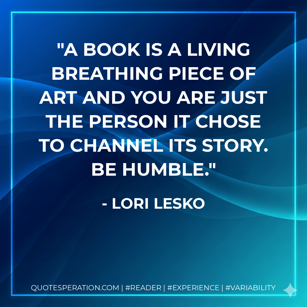 A book is a living breathing piece of art and you are just the person it chose to channel its story. Be humble. - Lori Lesko
