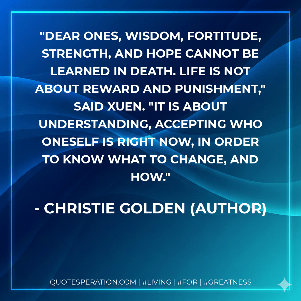 Dear ones, wisdom, fortitude, strength, and hope cannot be learned in death. Life is not about reward and punishment," said Xuen. "It is about understanding, accepting who oneself is right now, in order to know what to change, and how. - Christie Golden (Author)