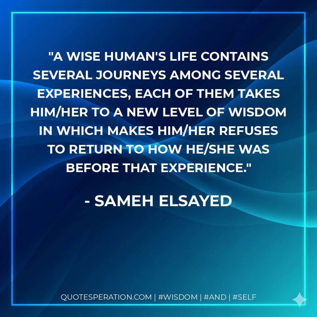 A wise human's life contains several journeys among several experiences, each of them takes him/her to a new level of wisdom in which makes him/her refuses to return to how he/she was before that experience. - Sameh Elsayed