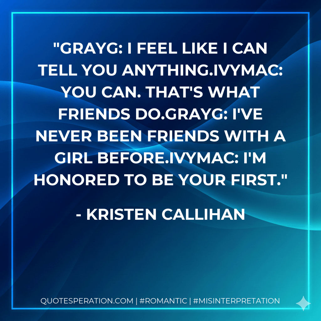 GrayG: I feel like I can tell you anything.IvyMac: You can. That's what friends do.GrayG: I've never been friends with a girl before.IvyMac: I'm honored to be your first. - Kristen Callihan