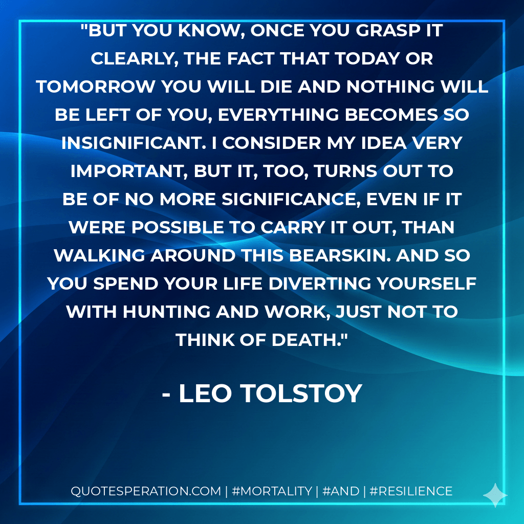 But you know, once you grasp it clearly, the fact that today or tomorrow you will die and nothing will be left of you, everything becomes so insignificant. I consider my idea very important, but it, too, turns out to be of no more significance, even if it were possible to carry it out, than walking around this bearskin. And so you spend your life diverting yourself with hunting and work, just not to think of death. - Leo Tolstoy