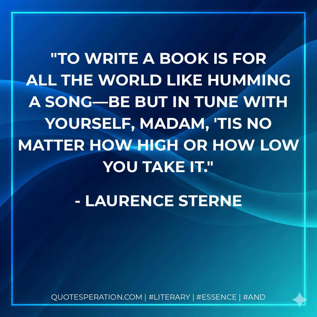 To write a book is for all the world like humming a song—be but in tune with yourself, madam, 'tis no matter how high or how low you take it. - Laurence Sterne