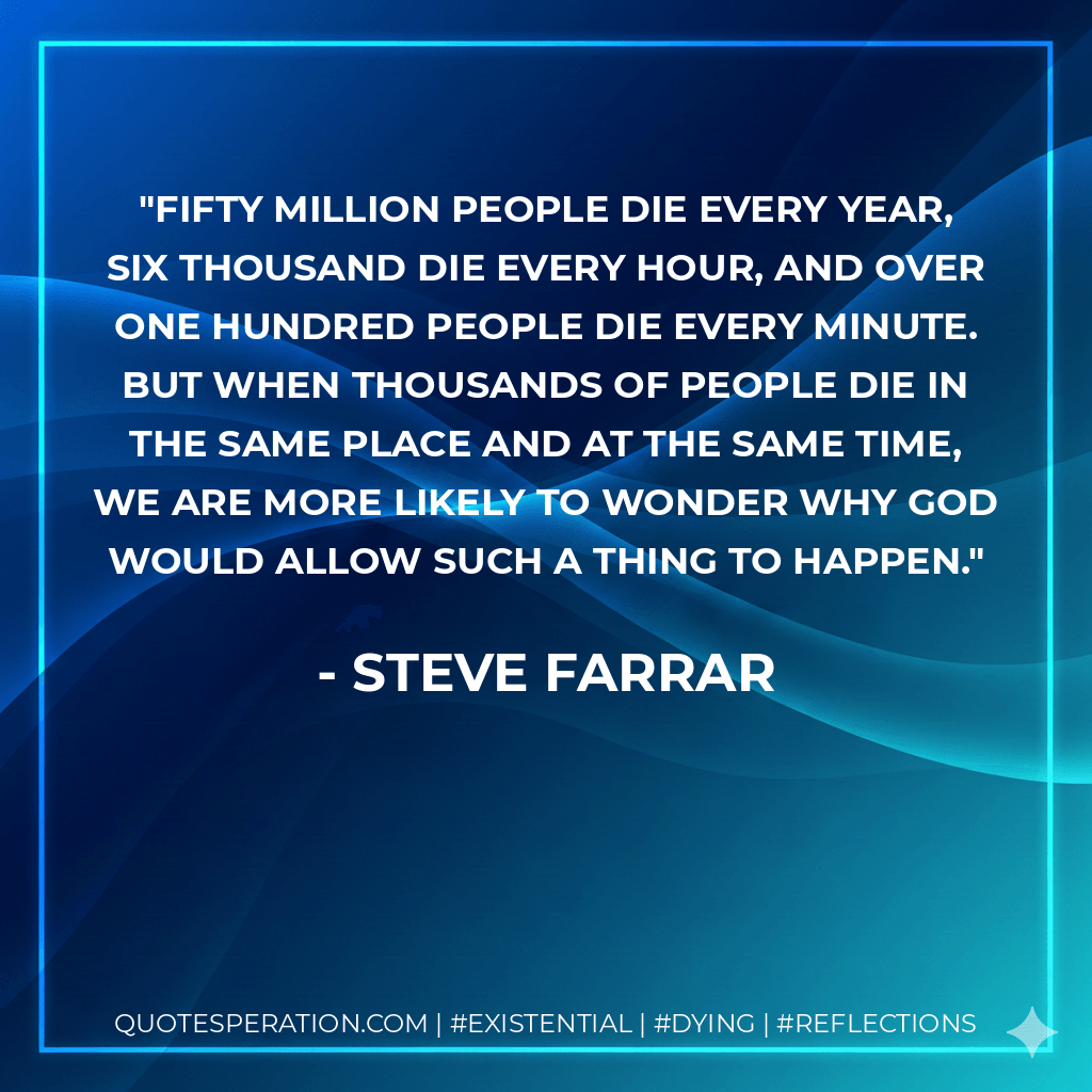 Fifty million people die every year, six thousand die every hour, and over one hundred people die every minute. But when thousands of people die in the same place and at the same time, we are more likely to wonder why God would allow such a thing to happen. - Steve Farrar