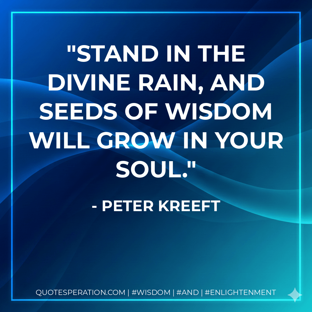 Stand in the divine rain, and seeds of wisdom will grow in your soul. - Peter Kreeft
