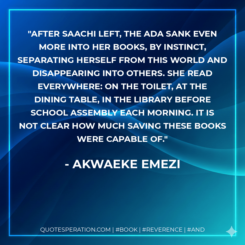 After Saachi left, the Ada sank even more into her books, by instinct, separating herself from this world and disappearing into others. She read everywhere: on the toilet, at the dining table, in the library before school assembly each morning. It is not clear how much saving these books were capable of. - Akwaeke Emezi