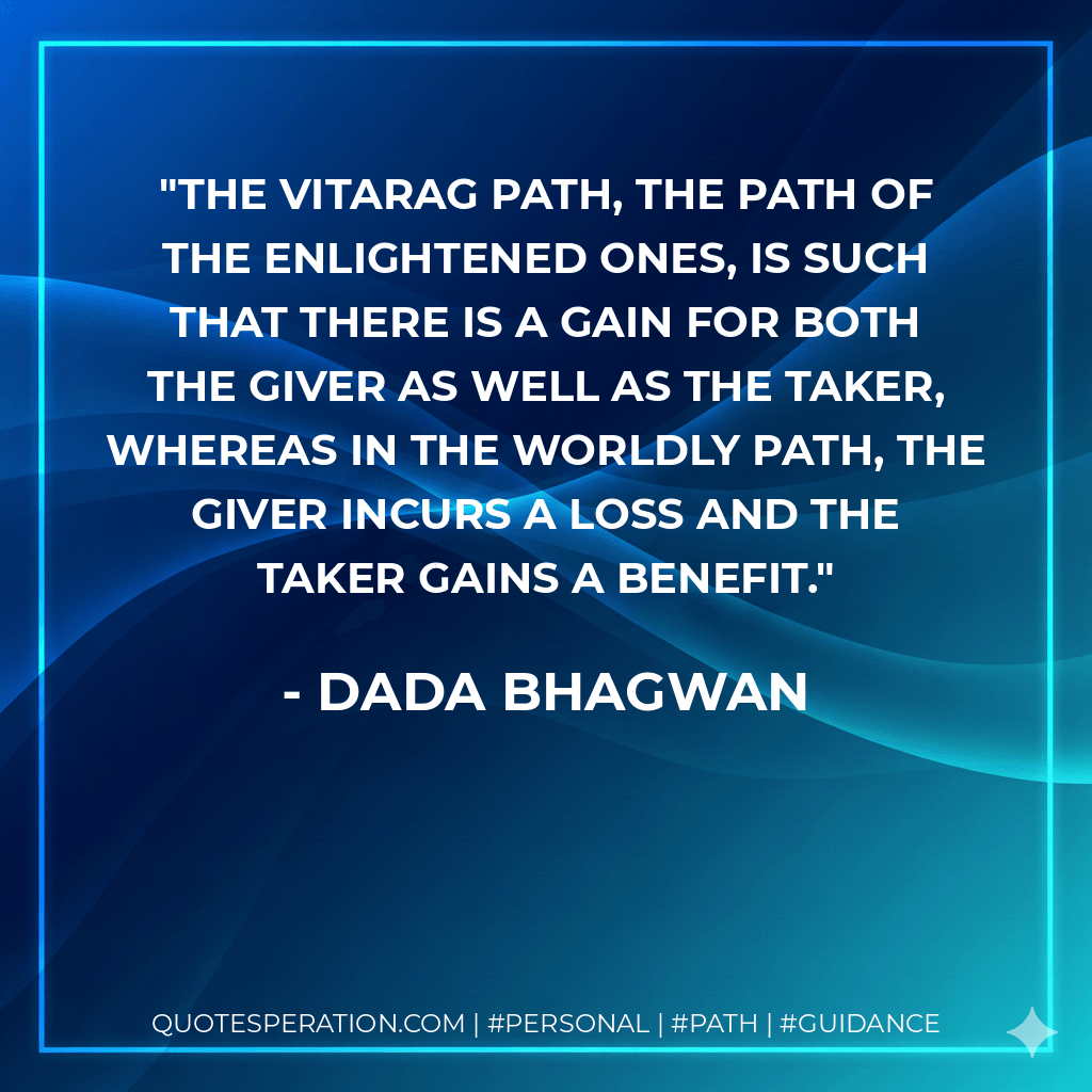 The Vitarag path, the path of the enlightened ones, is such that there is a gain for both the giver as well as the taker, whereas in the worldly path, the giver incurs a loss and the taker gains a benefit. - Dada Bhagwan