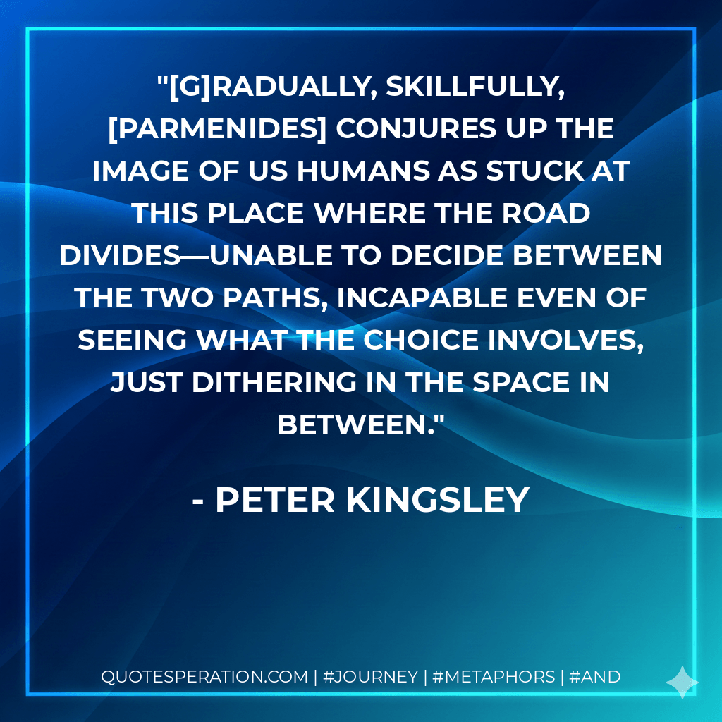 [G]radually, skillfully, Parmenides conjures up the image of us humans as stuck at this place where the road divides—unable to decide between the two paths, incapable even of seeing what the choice involves, just dithering in the space in between. - Peter Kingsley