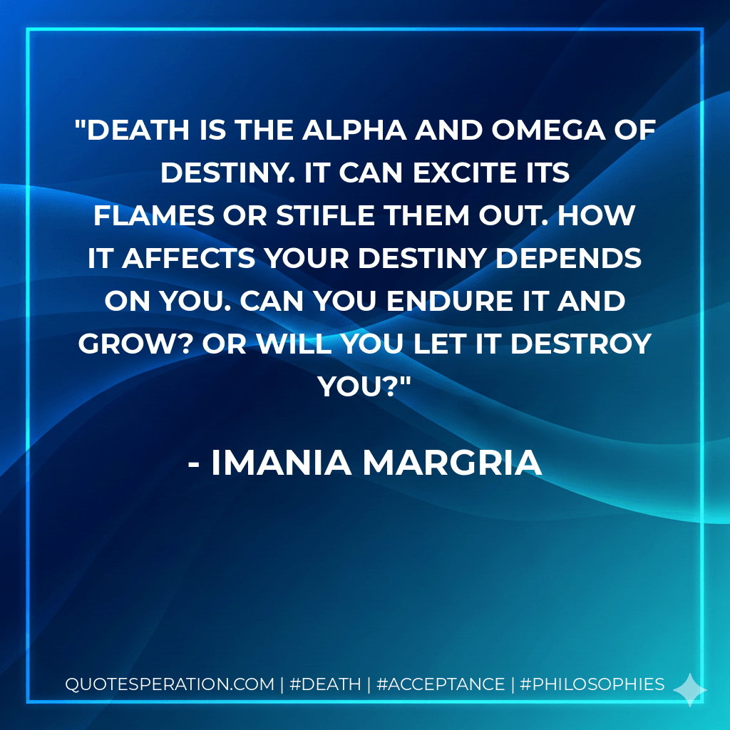Death is the alpha and omega of destiny. It can excite its flames or stifle them out. How it affects your destiny depends on you. Can you endure it and grow? Or will you let it destroy you? - Imania Margria
