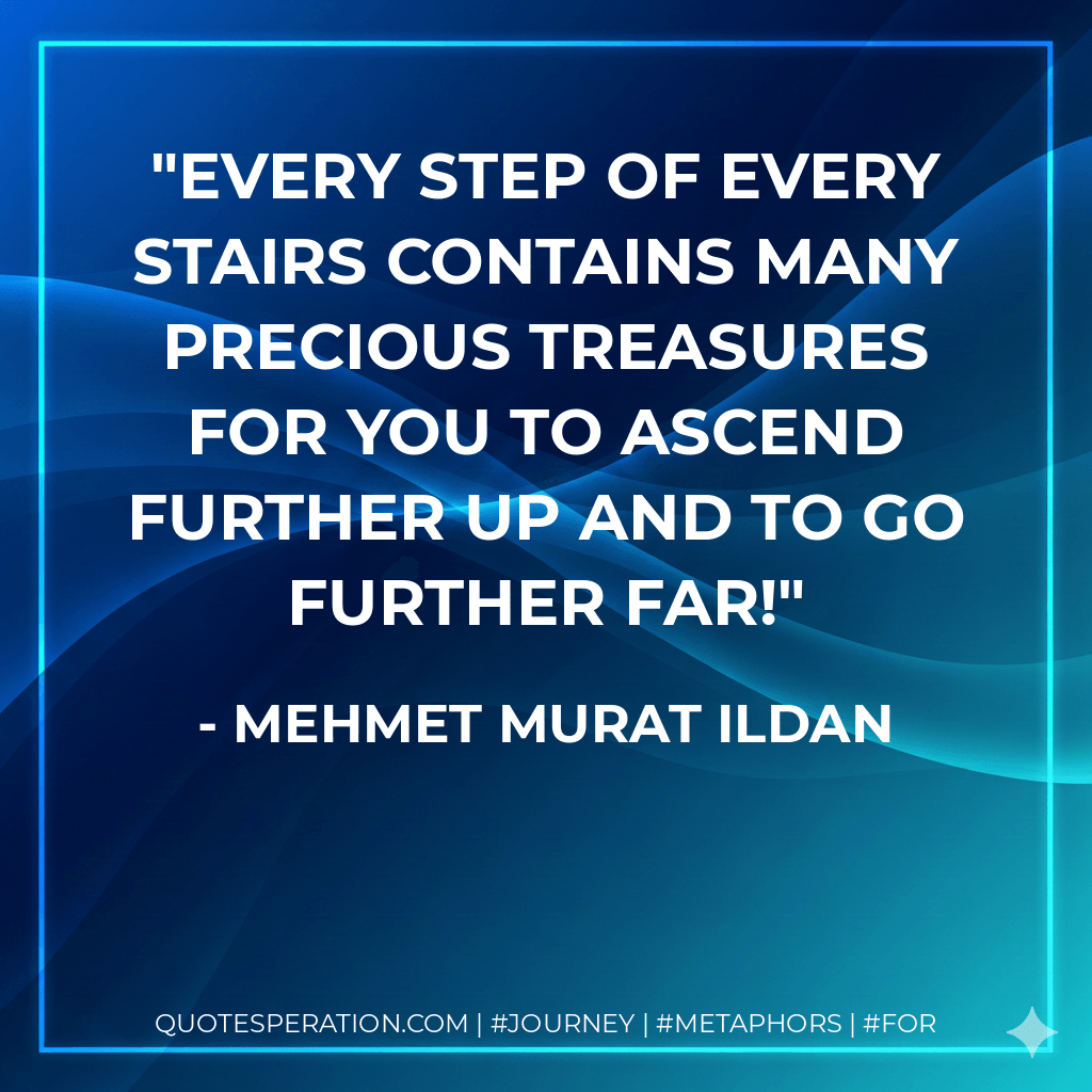Every step of every stairs contains many precious treasures for you to ascend further up and to go further far! - Mehmet Murat ildan