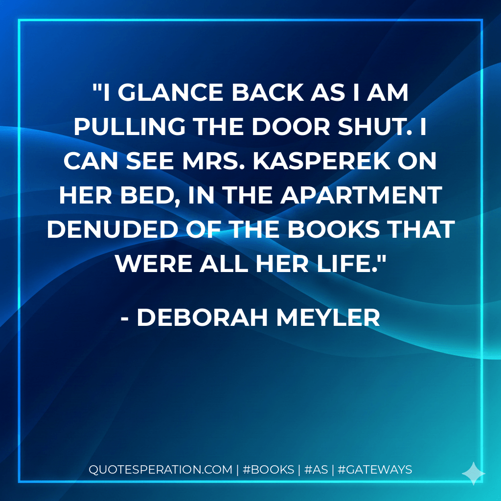 I glance back as I am pulling the door shut. I can see Mrs. Kasperek on her bed, in the apartment denuded of the books that were all her life. - Deborah Meyler