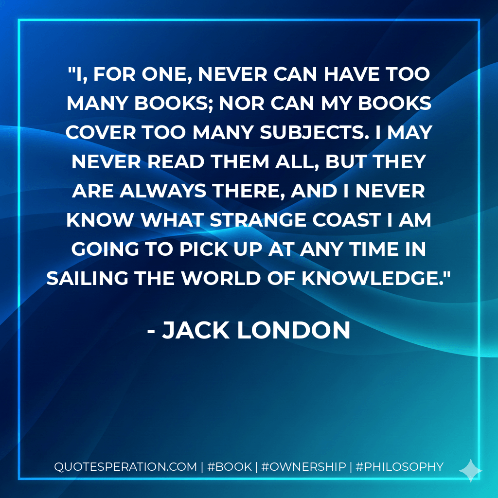 I, for one, never can have too many books; nor can my books cover too many subjects. I may never read them all, but they are always there, and I never know what strange coast I am going to pick up at any time in sailing the world of knowledge. - Jack London